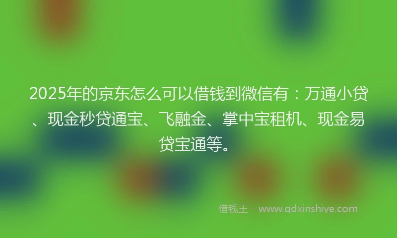 2025年的京东怎么可以借钱到微信有：万通小贷、现金秒贷通宝、飞融金、掌中宝租机、现金易贷宝通等。