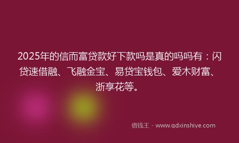 2025年的信而富贷款好下款吗是真的吗吗有：闪贷速借融、飞融金宝、易贷宝钱包、爱木财富、浙享花等。