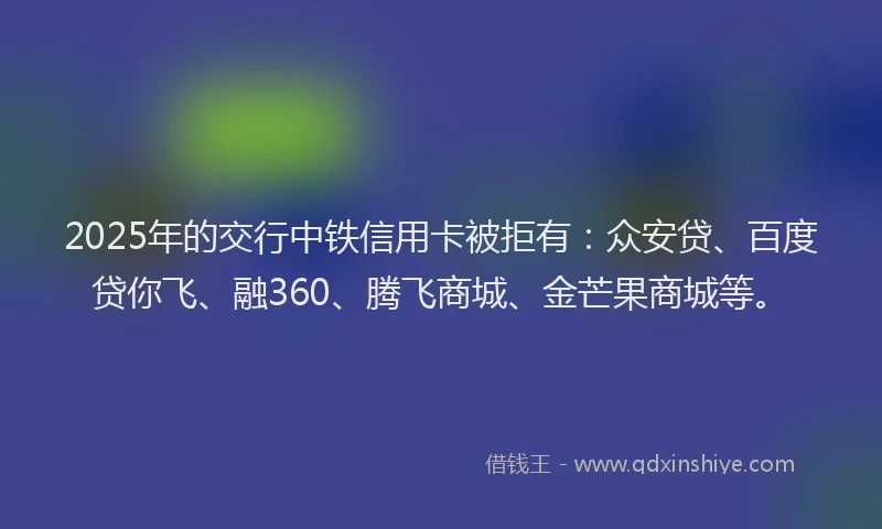 2025年的交行中铁信用卡被拒有：众安贷、百度贷你飞、融360、腾飞商城、金芒果商城等。