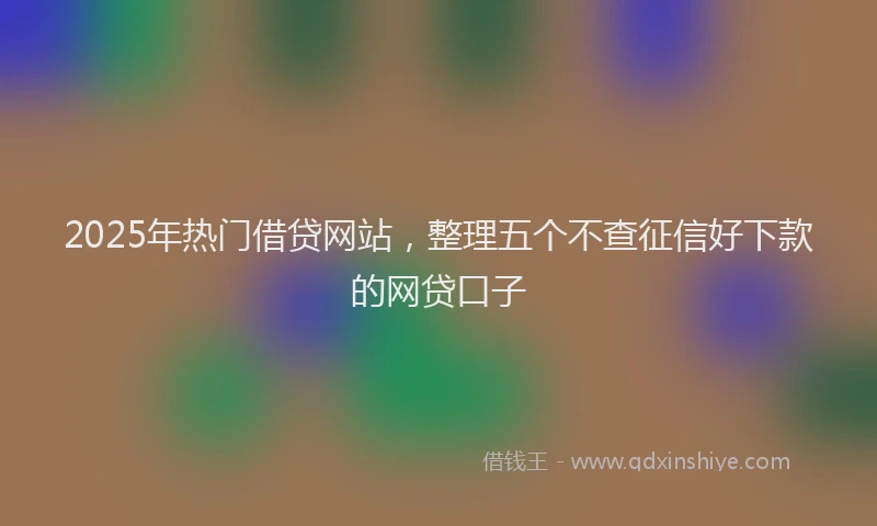 2025年热门借贷网站，整理五个不查征信好下款的网贷口子