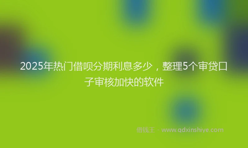 2025年热门借呗分期利息多少，整理5个审贷口子审核加快的软件