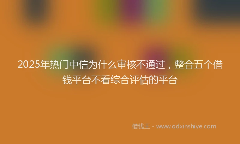 2025年热门中信为什么审核不通过，整合五个借钱平台不看综合评估的平台
