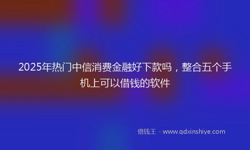 2025年热门中信消费金融好下款吗，整合五个手机上可以借钱的软件