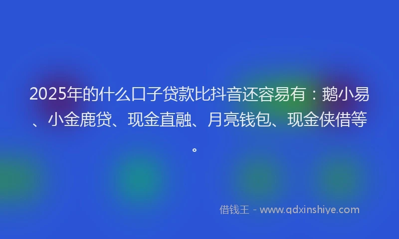 2025年的什么口子贷款比抖音还容易有：鹅小易、小金鹿贷、现金直融、月亮钱包、现金侠借等。