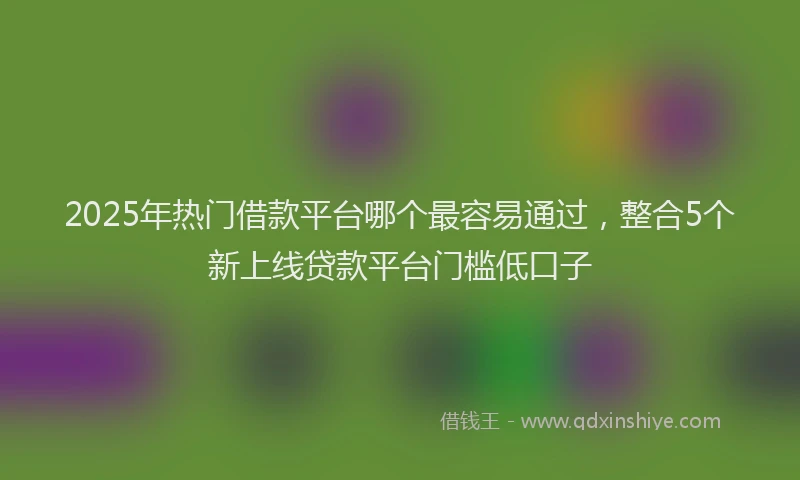 2025年热门借款平台哪个最容易通过，整合5个新上线贷款平台门槛低口子