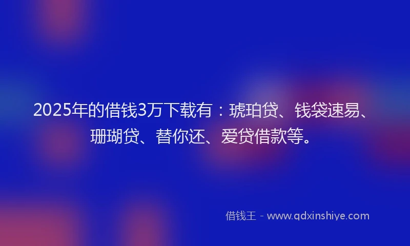2025年的借钱3万下载有：琥珀贷、钱袋速易、珊瑚贷、替你还、爱贷借款等。