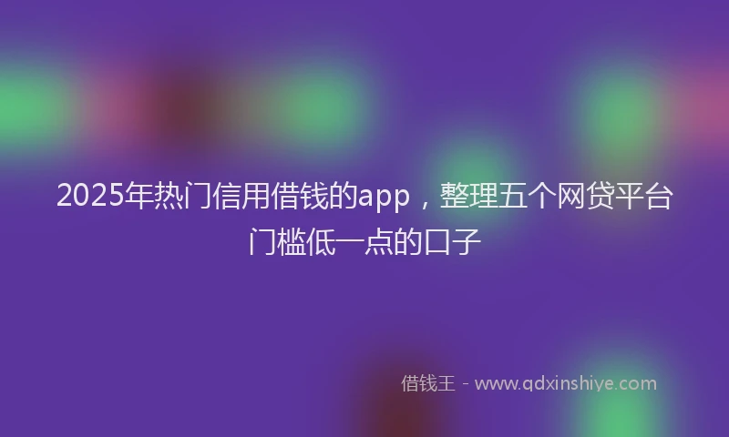 2025年热门信用借钱的app，整理五个网贷平台门槛低一点的口子