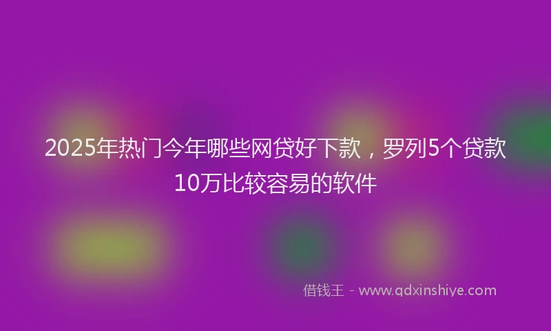2025年热门今年哪些网贷好下款，罗列5个贷款10万比较容易的软件