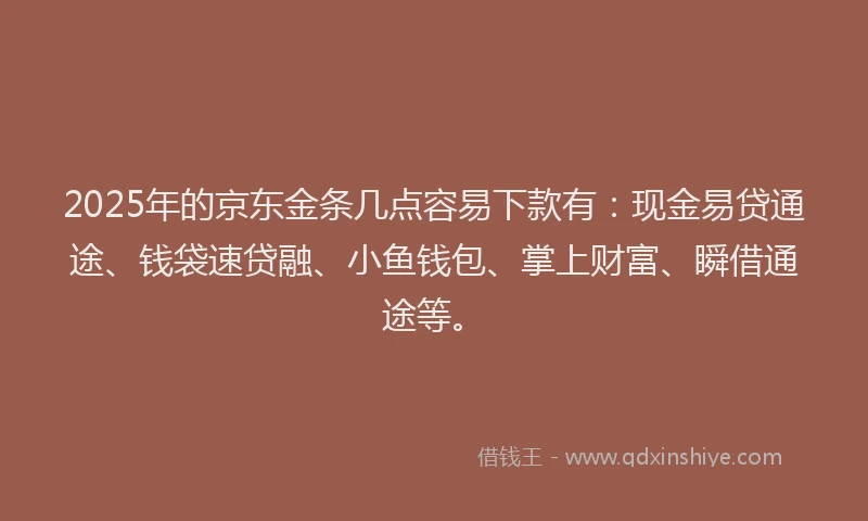 2025年的京东金条几点容易下款有：现金易贷通途、钱袋速贷融、小鱼钱包、掌上财富、瞬借通途等。