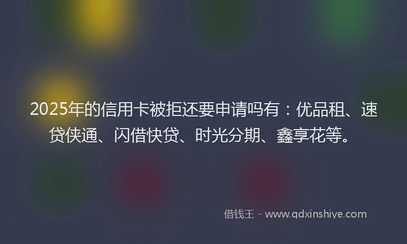2025年的信用卡被拒还要申请吗有：优品租、速贷侠通、闪借快贷、时光分期、鑫享花等。