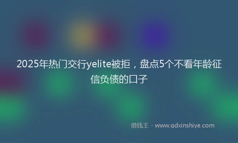 2025年热门交行yelite被拒，盘点5个不看年龄征信负债的口子