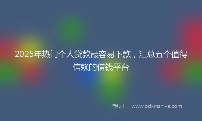 2025年热门个人贷款最容易下款，汇总五个值得信赖的借钱平台