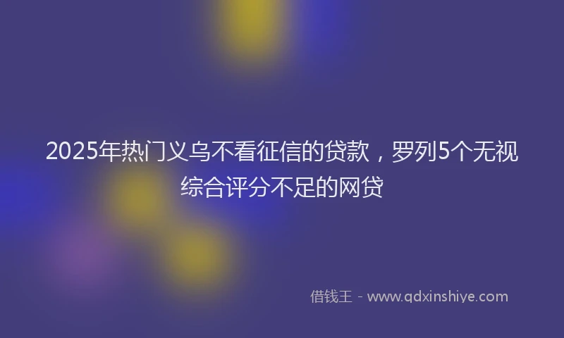 2025年热门义乌不看征信的贷款，罗列5个无视综合评分不足的网贷