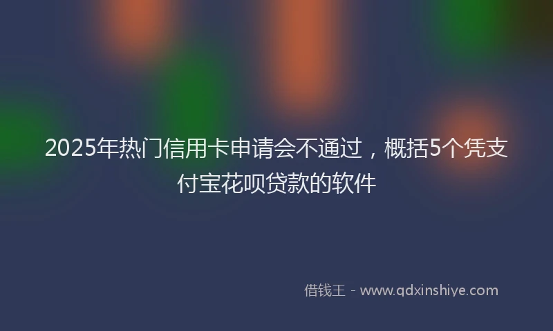 2025年热门信用卡申请会不通过，概括5个凭支付宝花呗贷款的软件