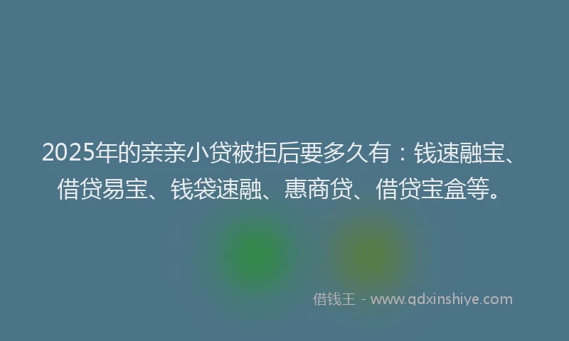 2025年的亲亲小贷被拒后要多久有：钱速融宝、借贷易宝、钱袋速融、惠商贷、借贷宝盒等。