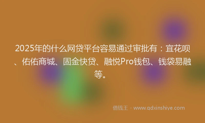 2025年的什么网贷平台容易通过审批有：宜花呗、佑佑商城、固金快贷、融悦Pro钱包、钱袋易融等。