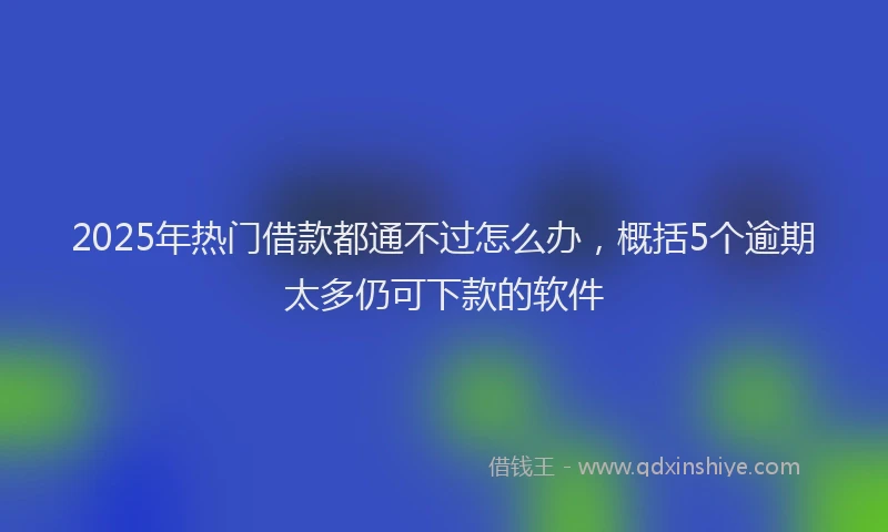 2025年热门借款都通不过怎么办，概括5个逾期太多仍可下款的软件