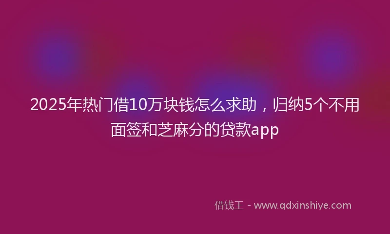 2025年热门借10万块钱怎么求助，归纳5个不用面签和芝麻分的贷款app