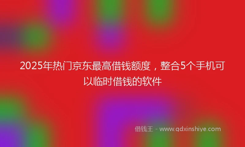 2025年热门京东最高借钱额度，整合5个手机可以临时借钱的软件