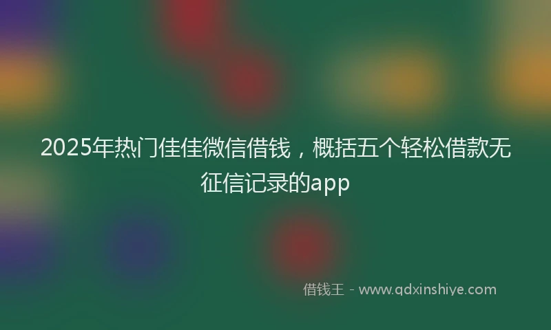 2025年热门佳佳微信借钱，概括五个轻松借款无征信记录的app