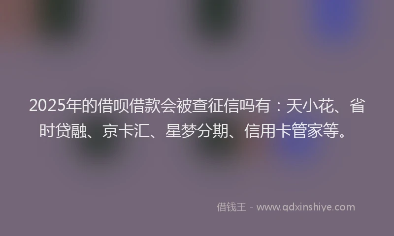 2025年的借呗借款会被查征信吗有：天小花、省时贷融、京卡汇、星梦分期、信用卡管家等。