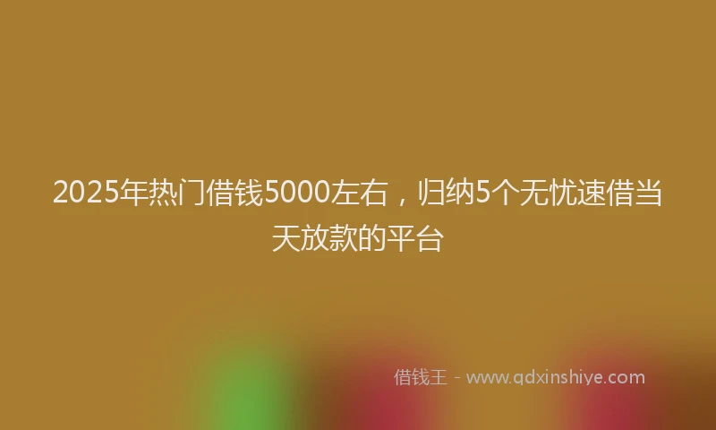 2025年热门借钱5000左右，归纳5个无忧速借当天放款的平台