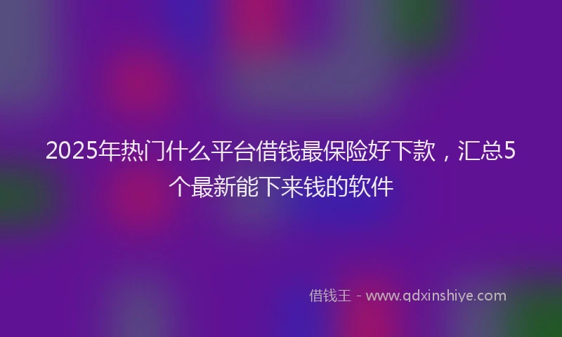 2025年热门什么平台借钱最保险好下款，汇总5个最新能下来钱的软件