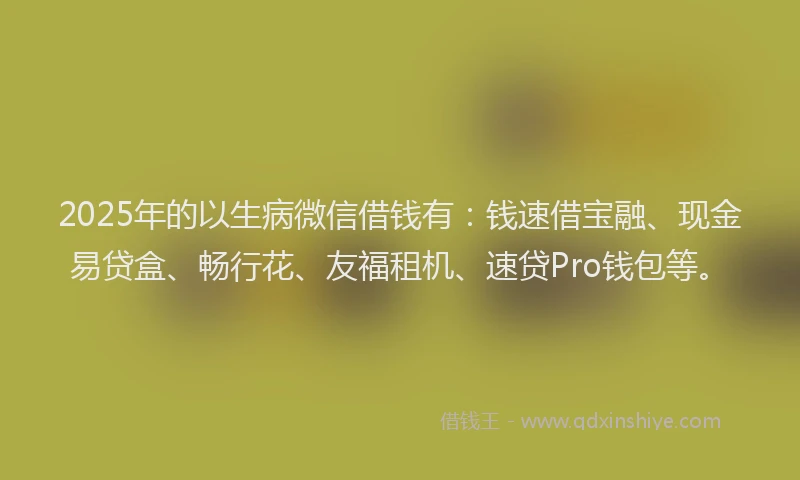 2025年的以生病微信借钱有：钱速借宝融、现金易贷盒、畅行花、友福租机、速贷Pro钱包等。