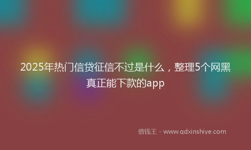 2025年热门信贷征信不过是什么，整理5个网黑真正能下款的app