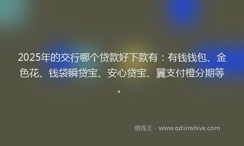 2025年的交行哪个贷款好下款有：有钱钱包、金色花、钱袋瞬贷宝、安心贷宝、翼支付橙分期等。