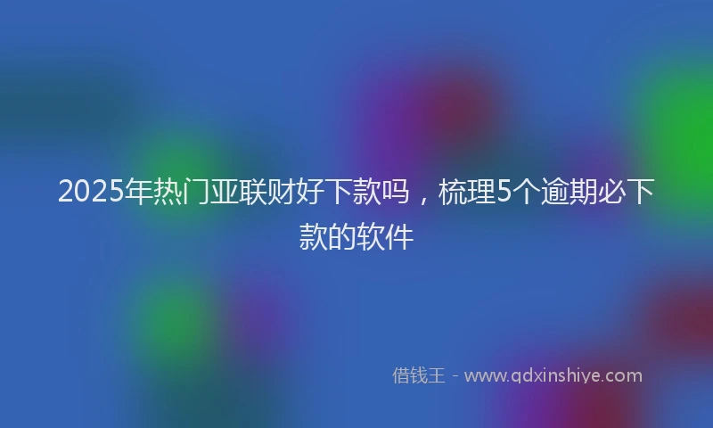 2025年热门亚联财好下款吗，梳理5个逾期必下款的软件
