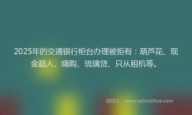 2025年的交通银行柜台办理被拒有：葫芦花、现金超人、嗨购、琉璃贷、只从租机等。