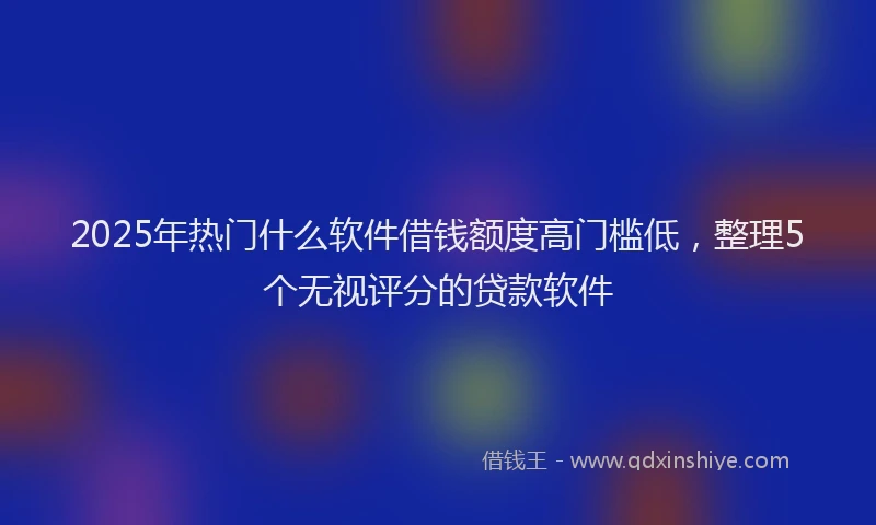 2025年热门什么软件借钱额度高门槛低，整理5个无视评分的贷款软件