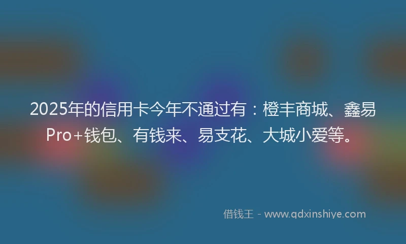 2025年的信用卡今年不通过有：橙丰商城、鑫易Pro+钱包、有钱来、易支花、大城小爱等。