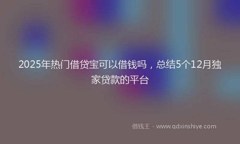 2025年热门借贷宝可以借钱吗，总结5个12月独家贷款的平台