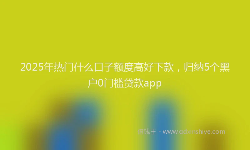 2025年热门什么口子额度高好下款，归纳5个黑户0门槛贷款app