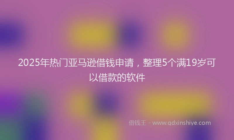2025年热门亚马逊借钱申请，整理5个满19岁可以借款的软件