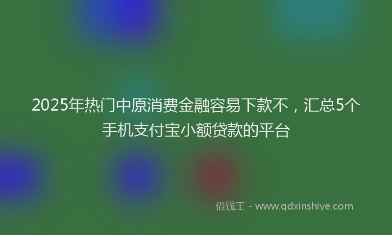2025年热门中原消费金融容易下款不，汇总5个手机支付宝小额贷款的平台