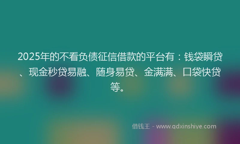 2025年的不看负债征信借款的平台有：钱袋瞬贷、现金秒贷易融、随身易贷、金满满、口袋快贷等。