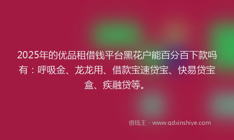 2025年的优品租借钱平台黑花户能百分百下款吗有：呼吸金、龙龙用、借款宝速贷宝、快易贷宝盒、疾融贷等。