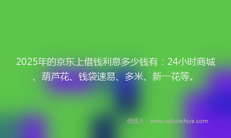 2025年的京东上借钱利息多少钱有：24小时商城、葫芦花、钱袋速易、多米、新一花等。