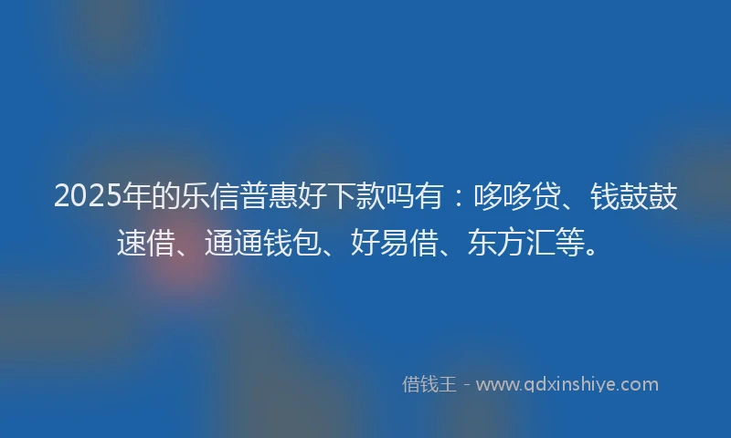 2025年的乐信普惠好下款吗有：哆哆贷、钱鼓鼓速借、通通钱包、好易借、东方汇等。