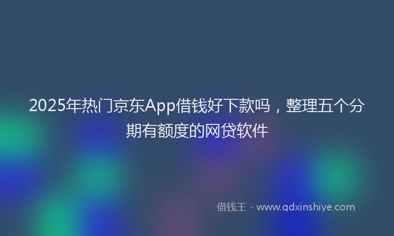 2025年热门京东App借钱好下款吗，整理五个分期有额度的网贷软件
