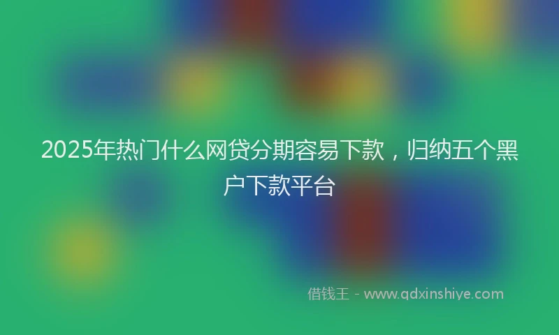 2025年热门什么网贷分期容易下款，归纳五个黑户下款平台
