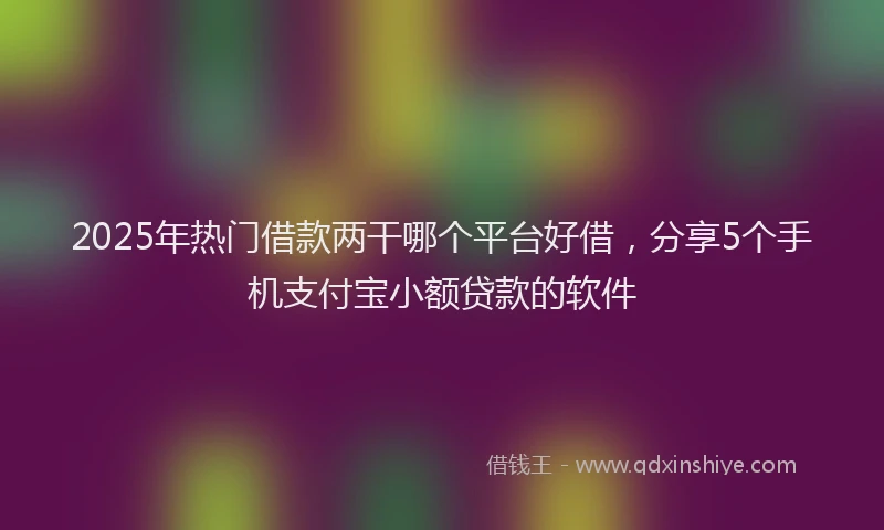 2025年热门借款两干哪个平台好借，分享5个手机支付宝小额贷款的软件