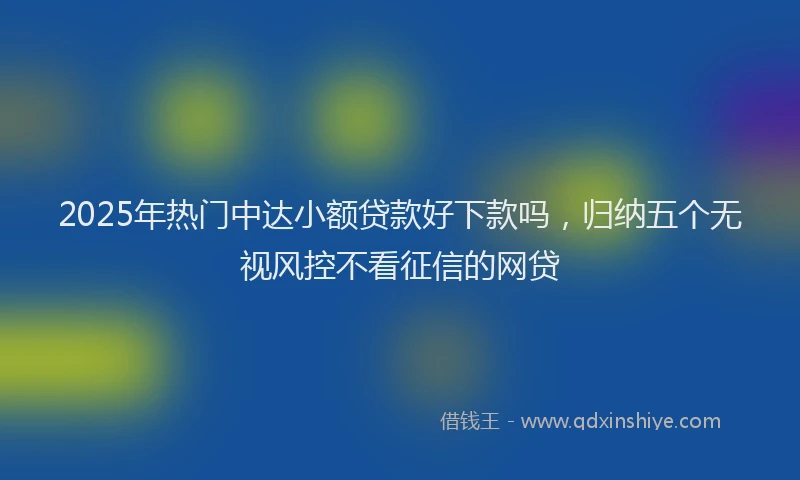 2025年热门中达小额贷款好下款吗，归纳五个无视风控不看征信的网贷