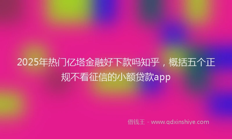 2025年热门亿塔金融好下款吗知乎，概括五个正规不看征信的小额贷款app