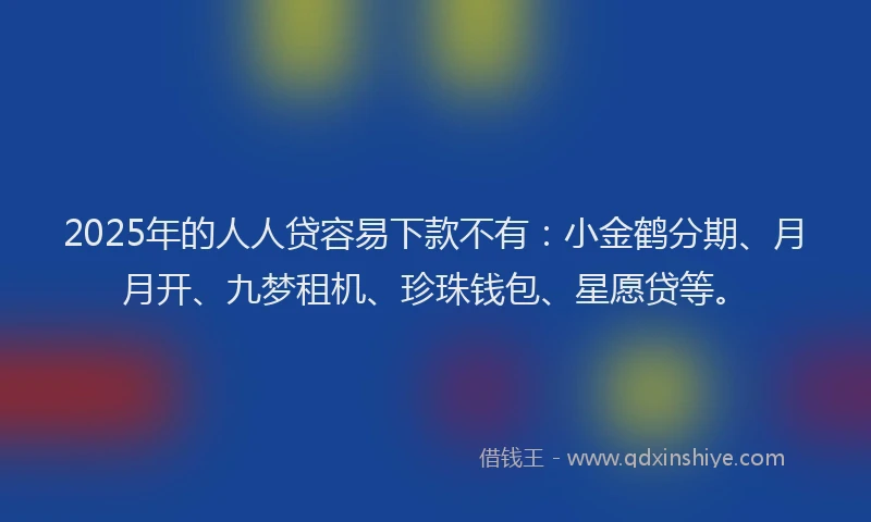 2025年的人人贷容易下款不有：小金鹤分期、月月开、九梦租机、珍珠钱包、星愿贷等。
