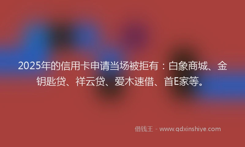 2025年的信用卡申请当场被拒有：白象商城、金钥匙贷、祥云贷、爱木速借、首E家等。