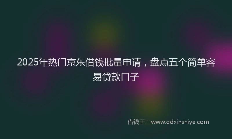 2025年热门京东借钱批量申请，盘点五个简单容易贷款口子